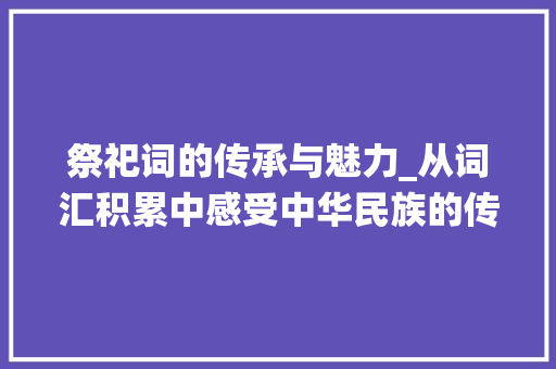 祭祀词的传承与魅力_从词汇积累中感受中华民族的传统文化_祭祀词的积累词汇大全集 商业文案