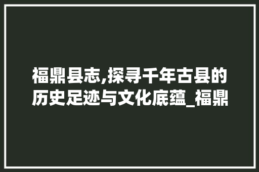 福鼎县志,探寻千年古县的历史足迹与文化底蕴_福鼎县志