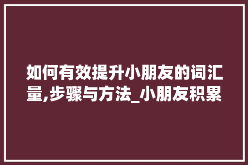 如何有效提升小朋友的词汇量,步骤与方法_小朋友积累词汇量
