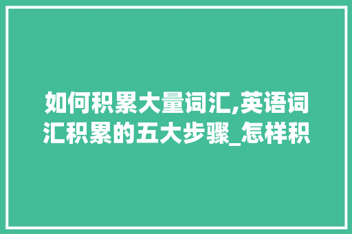 如何积累大量词汇,英语词汇积累的五大步骤_怎样积累大量词汇英语