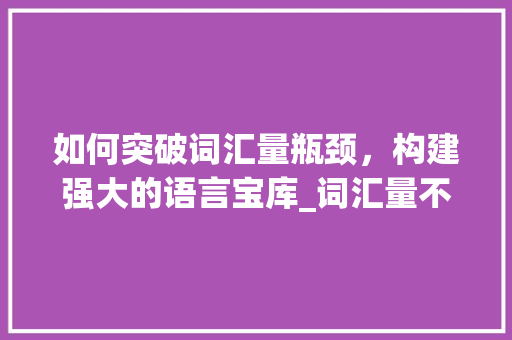 如何突破词汇量瓶颈，构建强大的语言宝库_词汇量不够怎么积累单词