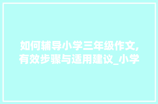 如何辅导小学三年级作文,有效步骤与适用建议_小学三年级作文怎样辅导更好呢