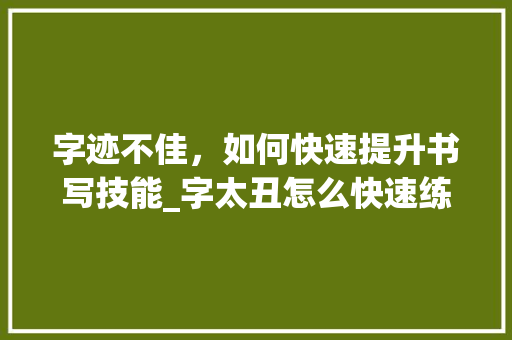 字迹不佳，如何快速提升书写技能_字太丑怎么快速练字
