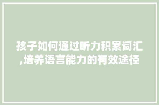孩子如何通过听力积累词汇,培养语言能力的有效途径_孩子怎样积累听力词汇 写作技巧