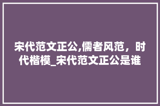 宋代范文正公,儒者风范，时代楷模_宋代范文正公是谁