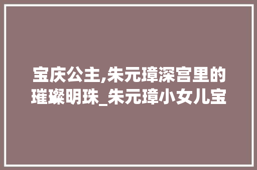 宝庆公主,朱元璋深宫里的璀璨明珠_朱元璋小女儿宝庆公主 写作技巧