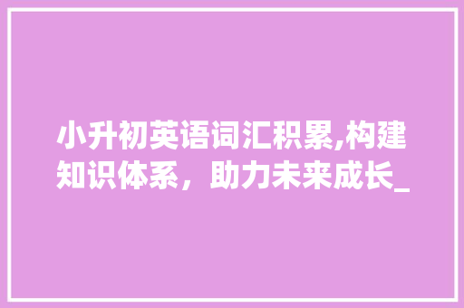小升初英语词汇积累,构建知识体系，助力未来成长_小升初课外英语词汇积累