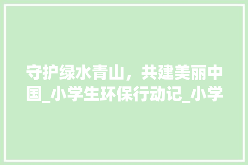 守护绿水青山，共建美丽中国_小学生环保行动记_小学生作文写作三要素