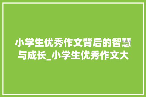 小学生优秀作文背后的智慧与成长_小学生优秀作文大全200字 简历模板