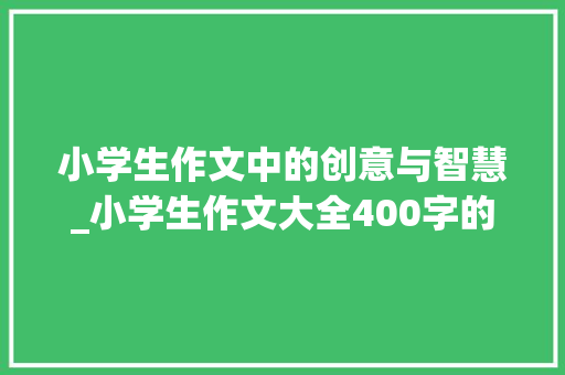小学生作文中的创意与智慧_小学生作文大全400字的