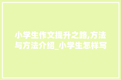 小学生作文提升之路,方法与方法介绍_小学生怎样写好作文的方法