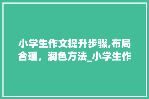 小学生作文提升步骤,布局合理，润色方法_小学生作文怎样提高