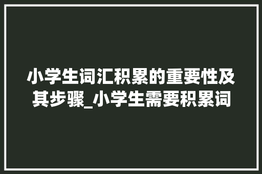 小学生词汇积累的重要性及其步骤_小学生需要积累词汇吗