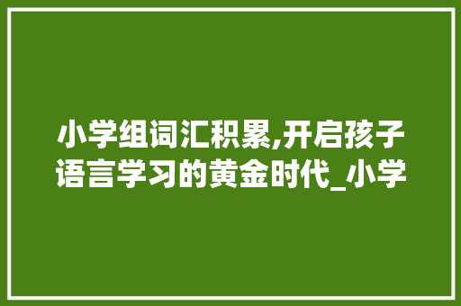 小学组词汇积累,开启孩子语言学习的黄金时代_小学组词汇积累 商业文案