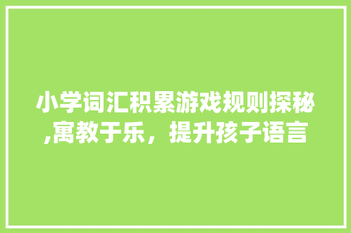 小学词汇积累游戏规则探秘,寓教于乐，提升孩子语言能力_小学词汇积累游戏规则