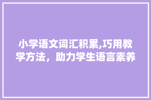 小学语文词汇积累,巧用教学方法，助力学生语言素养提升_小学词汇积累语文怎么教