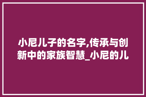 小尼儿子的名字,传承与创新中的家族智慧_小尼的儿子是什么名字