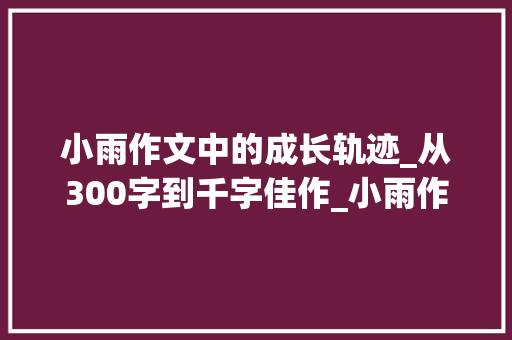 小雨作文中的成长轨迹_从300字到千字佳作_小雨作文300字优秀