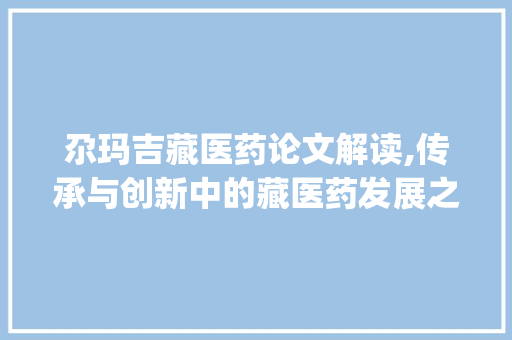 尕玛吉藏医药论文解读,传承与创新中的藏医药发展之路_尕玛吉藏医药论文