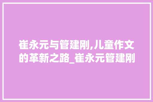 崔永元与管建刚,儿童作文的革新之路_崔永元管建刚儿童作文