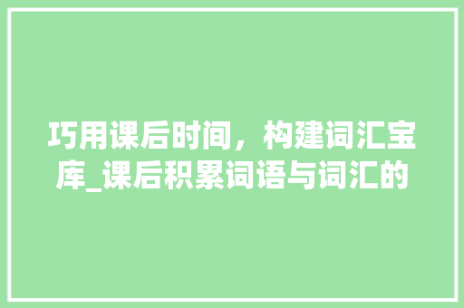 巧用课后时间，构建词汇宝库_课后积累词语与词汇的方法论_怎样积累课后词语和词汇
