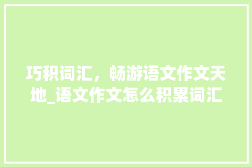 巧积词汇，畅游语文作文天地_语文作文怎么积累词汇好