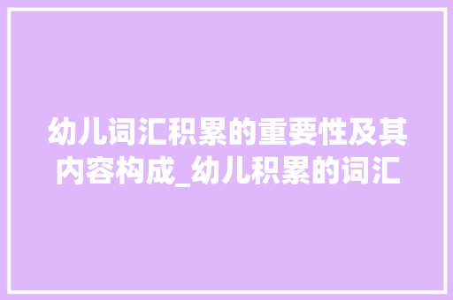 幼儿词汇积累的重要性及其内容构成_幼儿积累的词汇包括什么 商业文案