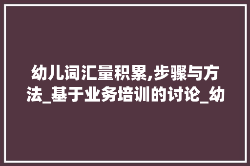 幼儿词汇量积累,步骤与方法_基于业务培训的讨论_幼儿词汇量积累业务培训