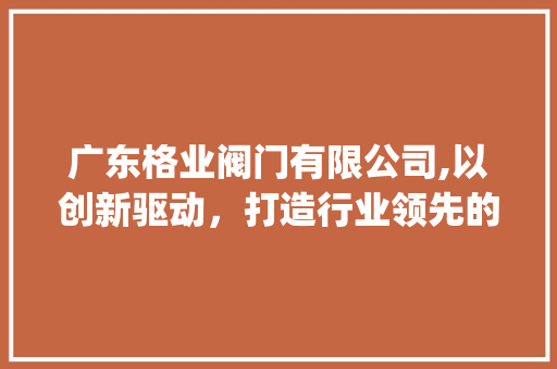 广东格业阀门有限公司,以创新驱动，打造行业领先的阀门制造商_广东格业阀门有限公司