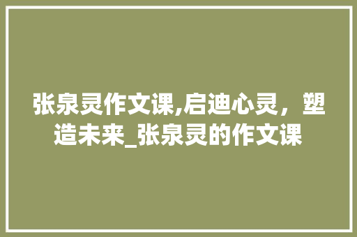 张泉灵作文课,启迪心灵，塑造未来_张泉灵的作文课