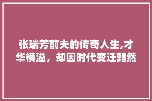 张瑞芳前夫的传奇人生,才华横溢，却因时代变迁黯然陨落_张瑞芳的前夫