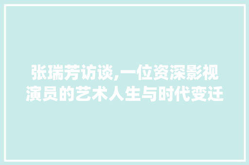 张瑞芳访谈,一位资深影视演员的艺术人生与时代变迁_张瑞芳访谈