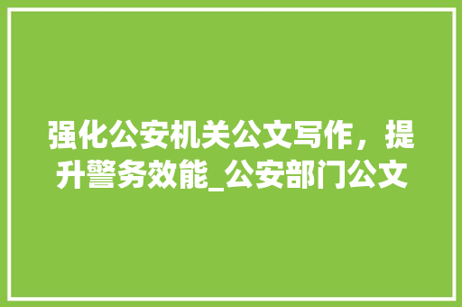 强化公安机关公文写作，提升警务效能_公安部门公文写作