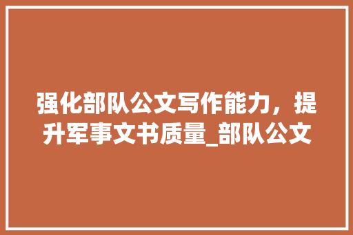 强化部队公文写作能力，提升军事文书质量_部队公文格式模板及范文