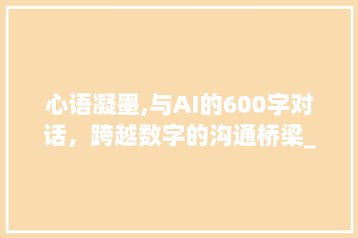 心语凝墨,与AI的600字对话，跨越数字的沟通桥梁_我想对您说600字作文免费 写作素材