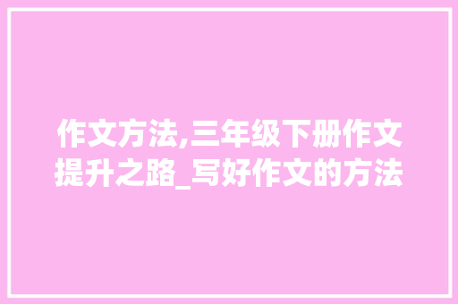 作文方法,三年级下册作文提升之路_写好作文的方法有哪些三年级下册