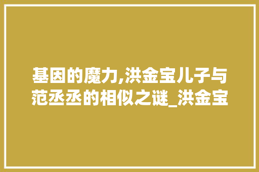 基因的魔力,洪金宝儿子与范丞丞的相似之谜_洪金宝儿子和范丞丞真像 写作社区