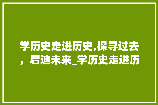 学历史走进历史,探寻过去，启迪未来_学历史走进历史有什么好处 词汇积累