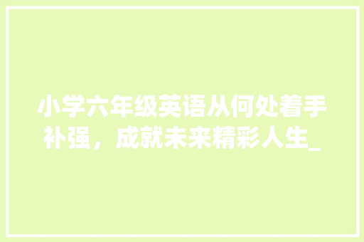 小学六年级英语从何处着手补强，成就未来精彩人生_小学六年级英语差从哪开始补 范文赏析
