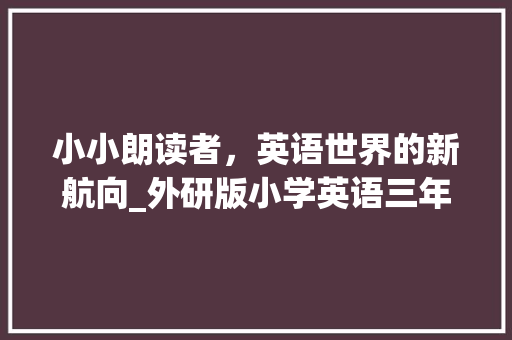 小小朗读者，英语世界的新航向_外研版小学英语三年级课文朗读的魅力_外研版小学英语三年级课文朗读