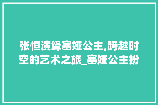 张恒演绎塞娅公主,跨越时空的艺术之旅_塞娅公主扮演者张恒 诗歌创作
