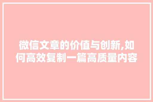 微信文章的价值与创新,如何高效复制一篇高质量内容 报告写作