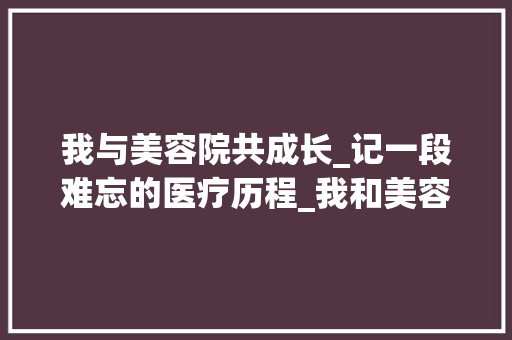 我与美容院共成长_记一段难忘的医疗历程_我和美容院共成长的征文