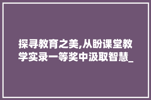 探寻教育之美,从盼课堂教学实录一等奖中汲取智慧_盼课堂教学实录一等奖