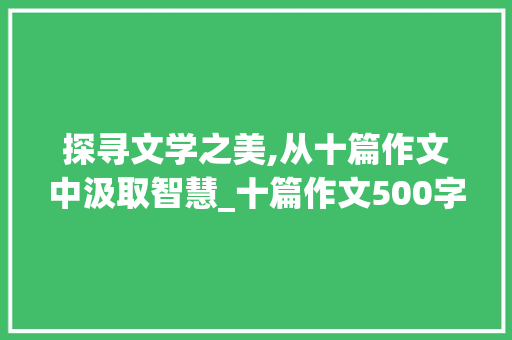 探寻文学之美,从十篇作文中汲取智慧_十篇作文500字有题目怎么写