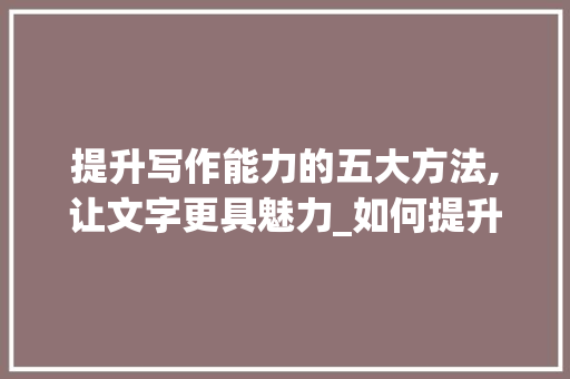 提升写作能力的五大方法,让文字更具魅力_如何提升写作能力方法文章题目