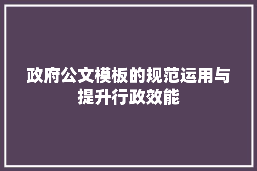 政府公文模板的规范运用与提升行政效能