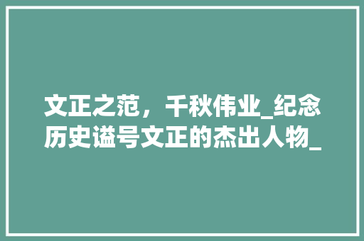 文正之范，千秋伟业_纪念历史谥号文正的杰出人物_历史谥号文正的人 写作社区