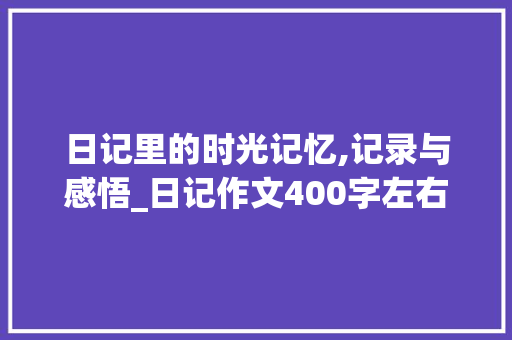 日记里的时光记忆,记录与感悟_日记作文400字左右 报告写作