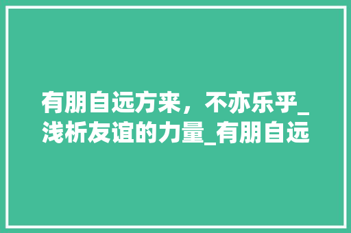 有朋自远方来，不亦乐乎_浅析友谊的力量_有朋自远方来作文800初一 写作社区